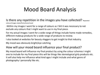 Mood Board Analysis
Is there any repetition in the images you have collected? Repeated
colours/images styles/fonts/tone/mood
-Within my images I went for a range of colours as I felt it was necessary to not
exclude any colours that I might want to use in my final piece.
For my actual images I went for a wide range of things include home made remedies,
different makeup products for a wide range of products to review.
I also looked at websites for beauty vloggers to get insight to that industry.
My mood was obviously bright/eye catching
How will your mood board influence your final product?
My mood board will influence my final product by using the colour schemes I might
one to include for my final piece this will be things like stereotypical girly products etc.
It will also help me influence what kind ages I might include and what genre of
photography I personally like etc.
 