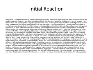Initial Reaction
In the brief, I have been allowed to create any production that is in the print/animation/film genre. Looking through my
work throughout the year, I feel like creating a product in the film genre would be the best genre for me because I feel
like my short film is stronger than my other pieces I have done. In this specific medium, I have a lot of genres to choose
from. For example short films, advertisements etc. For my project I am planning to do a 5 minute short film. I have 8
weeks to produce this project. I feel like I would create a good project in this medium and genre because creating visual
pieces such as short films and video fitted to music is a strong point for me because it’s a hobby of mine outside of
college. I think this project is going to be more difficult than previous projects but if I put in the right amount of effort
and time, I feel like I can product a good standard project. Looking at my previous products, my strengths are my pre
production and my research. I feel like I make good research and it helps me figure out what I need to do in order for
my project to be successful. I feel like my weaknesses are the production reflection and the evaluation segment of the
rotations. I feel like I am a hard critique on myself and I find it hard to talk about my own and what is good and bad
about it. But if I leave enough time to get it done, I can overcome that weakness and produce a good evaluation. In
order to create my short film, I will need to use a lot of hardware and software. For example, in hardware, I will need to
book out specialist equipment such as a camera, tripod and audio recorder. I may need more equipment if possible. For
software I will need editing applications such as adobe premier pro to put together my visual and audio assets. I will
also need applications on the internet such as google and YouTube in order to conduct my research. In order to get all
my work on time I need to schedule what I need to do. I can do this by using a calendar or by using a Gantt chart. If I
book my equipment to a specific date, I can organise my work around that date and help me stay on track of what I
need to do. Reflecting on my work is very important for my project. I can find out what I have done well and what I
haven’t done well, and what can be improved. This will help me because I then can either go back to the production
and make the corrections in order for the work to be better, or I could remember those corrections for future projects.
 