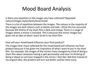 Mood Board Analysis
Is there any repetition in the images you have collected? Repeated
colours/images styles/fonts/tone/mood
There is a lot of repetition between the images. The colours in the majority of
the images are dark colours such as blacks and reds. I think this has occurred
because the theme of my short film is dark and creepy. There is a range of
images where a mirror is included. This is because the mirror images has
given me an idea of what I want to do in my short film.
How will your mood board influence your final product?
The images that I have collected for the mood board will influence my final
product because it has given me inspiration of what I want to put in my short
film. For example, the images of the mirrors have changed my mind of doing a
short film about someone having a split personality and now I'm thinking of
doing it about an evil twin trapped in the mirror. I feel like I did that instead of
my original idea, the product will turn out better and be more scary.
 