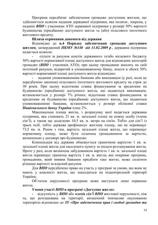 14
Програма передбачає забезпечення громадян доступним житлом, що
здійснюється шляхом надання державної підтримки, яка полягає, зокрема, у
наданні ВПО і учасникам АТО державної підтримки у розмірі 50% вартості
будівництва (придбання) доступного житла та (або) пільгового іпотечного
житлового кредиту.
Шляхи отримання допомоги від держави
Відповідно до п.4 Порядку забезпечення громадян доступним
житлом, затверджений ПКМУ №140 від 11.02.2009 р., державна підтримка
надається шляхом:
- сплати за рахунок коштів державного та/або місцевого бюджету
50% вартості нормативної площі доступного житла для відповідних категорій
громадян (ВПО і учасників АТО); при цьому громадянин вносить на свій
поточний рахунок, відкритий в уповноваженому банку, кошти в обсязі 50%
вартості нормативної площі доступного житла відповідно;
- надання уповноваженими банками або виконавцем (у разі, коли це
передбачено законом) пільгового іпотечного житлового кредиту на строк до
30 років. При цьому відсоткова ставка фінансування за кредитами на
будівництво (придбання) доступного житла, що надаються виконавцем,
встановлюється у розмірі 7% річних; відсоткова ставка фінансування за
кредитами на будівництво (придбання) доступного житла, що надаються
уповноваженими банками, встановлюється у розмірі облікової ставки
Національного банку України плюс 2%.
Максимальна площа житла, з розрахунку якої надається державна
підтримка, яка становить 21 кв. м. загальної площі на кожну особу (члена
сім’ї), а також ще додатково 10,5 кв. м. метра на сім'ю. Тобто для сім’ї із
трьох осіб, тобто держава профінансує житлову площу, що не перевищує
73,5 кв. м. Разом з тим, вартість загальної площі житла, що перевищує
нормативну площу, може бути сплачена громадянином за вартістю,
визначеною у договорі про будівництво.
Компенсація від держави обмежується граничною вартістю 1 кв. м.
загальної площі житла для населеного пункту за місцем розташування житла.
Проте у разі, коли визначена забудовником вартість 1 кв. м. загальної площі
житла перевищує граничну вартість 1 кв. м. житла, яке покриває програма,
громадянин, який виявив бажання придбати таке житло, може сплатити
різницю вартості за власний рахунок.
Для ВПО передбачено право на участь у програмі за умови, що вони не
мають у власності житла, що знаходиться на підконтрольній території
України;
Об’єктом нерухомості програми може виступати лише первинне
житло.
Умови участі ВПО в програмі «Доступне житло»
- відсутність у ВПО або членів сім’ї ВПО житлової нерухомості, ніж
та, що розташована на території, визначеній тимчасово окупованою
територією відповідно до ЗУ «Про забезпечення прав і свобод громадян та
 
