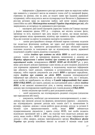 17
- інформацію з Державного реєстру речових прав на нерухоме майно
про наявність у власності житла на кожного члена сім'ї (у паперовій формі,
отриману не раніше, ніж за день до подачі заяви про надання державної
підтримки); тобто відсутність житла підтверджується Витягом із Державного
реєстру речових прав на нерухоме майно; цей витяг можна оформити
самостійно на сайті Міністерства юстиції України (kap.minjust.gov.ua), або
звернувшись до нотаріуса чи державного реєстратора;
- паспортні дані (копії паспортів дорослих членів сім’ї (якщо паспорт
у формі книжечки зразка 1993 р. - сторінок, які містять останнє фото,
прізвище та ім’я, відомості про дату видачі та орган, що видав паспорт,
зареєстроване місце проживання, відмітку про наявність права здійснювати
будь-які платежі за серією та номером паспорта (за наявності);
- копію реєстраційного номера облікової картки платника податків
(не подається фізичними особами, які через свої релігійні переконання
відмовляються від прийняття реєстраційного номера облікової картки
платника податків та повідомили про це відповідному органу державної
податкової служби і мають відмітку в паспорті);
- копію довідки про взяття на облік ВПО та копії відповідних
довідок членів сім'ї, за примірною формою, визначеною у додатку до
Порядку оформлення і видачі довідки про взяття на облік внутрішньо
переміщеної особи, затвердженого ПКМУ №509 від 01.10.2017 р.; у разі,
якщо дата видачі довідки перевищує один місяць до дати подання документів
для отримання державної підтримки, в подальшому надається інформація
про дійсність такої довідки, отримана в установленому законодавством
порядку, тобто перелік документів для участі ВПО в програмі передбачає,
окрім довідки про взяття на облік ВПО, надання підтверджуючої
інформації про дійсність такої довідки; це обумовлено тим, що є випадки,
коли особи не перебувають на обліку в Єдиній інформаційній базі даних
ВПО (ЄІБД ВПО), але мають довідки; на сьогоднішній день є дійсні довідки
ВПО, в які вписані неповнолітні діти, в такому випадку видається одна
довідку про підтвердження перебування всіх членів родини в ЄІБД ВПО;
- копію свідоцтва про шлюб (у разі укладання шлюбу);
- копії документів, що підтверджують родинні стосунки (свідоцтва
про народження або інші);
- документи, необхідні для визначення платоспроможності, а саме: -
довідку про грошові доходи (за формою, визначеною окремо); - документи,
що підтверджують грошові доходи всіх членів сім’ї із зазначенням їх
розміру, зокрема: довідка з місця роботи щодо розміру доходу за останні 6
місяців (для працевлаштованих осіб), якщо ВПО займаються
підприємницькою діяльністю і мають статус ФОП, такі особи подають
відповідно проміжний звіт у ДФС, на підставі чого видається довідка про
дохід, якщо особа є ФОП та має іншу роботу, вона подає інформацію про
доходи з обох джерел, довідка територіального органу Пенсійного фонду
України про розмір пенсійних виплат за останні 6 місяців тощо (для
 