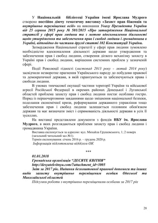 28
У Національній бібліотеці України імені Ярослава Мудрого
створено постійно діючу тематичну виставку «Захист прав біженців та
внутрішньо переміщених осіб» на виконання Указу Президента України
від 25 серпня 2015 року № 501/2015 «Про затвердження Національної
стратегії у сфері прав людини та з метою вдосконалення діяльності
щодо утвердження та забезпечення прав і свобод людини і громадянина в
Україні, відповідно до частини другої статті 102 Конституції України.
Затвердження Національної стратегії у сфері прав людини зумовлено
необхідністю вдосконалення діяльності держави щодо утвердження та
забезпечення прав і свобод людини, створення дієвого механізму захисту в
Україні прав і свобод людини, вирішення системних проблем у зазначеній
сфері.
Події Революції гідності (листопад 2013 року - лютий 2014 року)
засвідчили незворотне прагнення Українського народу до побудови правової
та демократичної держави, в якій гарантуються та забезпечуються права і
свободи людини.
В умовах тимчасової окупації частини території України та військової
агресії Російської Федерації в окремих районах Донецької і Луганської
областей проблема захисту прав і свобод людини постає особливо гостро.
Поряд із першочерговими завданнями щодо зміцнення національної безпеки,
подолання економічної кризи, реформування державного управління тощо
забезпечення прав і свобод людини залишається головним обов'язком
держави та має визначати зміст і спрямованість діяльності держави в усіх її
зусиллях.
На виставці представлени документи з фондів НБУ ім. Ярослава
Мудрого, в яких розглядаються проблеми захисту прав і свобод людини і
громадянина України.
Виставка експонується за адресою: вул. Михайла Грушевського, 1; 2 поверх
(загальний читальний зал №1).
Термін експонування: січень 2016 р. – грудень 2020 р.
Інформація підготовлена відділом ОК
***
01.01.2018
Громадська організація “ДЕСЯТЕ КВІТНЯ”
http://desyatekvitnya.com/?attachment_id=3005
Звіт за 2017 рік. Надання безкоштовної правової допомоги та інших
видів захисту внутрішньо переміщеним особам Одеської та
Миколаївської областей
Підсумки роботи з внутрішньо переміщеними особами за 2017 рік
 