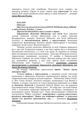 33
можливість відчути себе потрібними. Психологи часто говорять, що
критерієм розвитку Європи не рідко ставали саме переселенці, бо вони
можуть бути новою рушійною силою народу в даній місцевості”, – розповів
отець Ярослав Рохман.
***
02.01.2018
Status quo
http://www.sq.com.ua/rus/news/novosti/02.01.2018/harkovskaya_bibliotek
a_stala_priznana_luchshey_v_strane/
Харьковская библиотека стала лучшей в стране
Харьковская областная библиотека для детей была признана
лучшей областной детской библиотекой года в стране. Гран-при
Всеукраинского конкурса областных библиотек для детей библиотека
получила за систематическую работу с переселенцами, воспитание
патриотизма, формирование высокого уровня мировоззрения и поддержку
одаренных детей, пишет "Вечерний Харьков".
"Конкурс детских областных библиотек из всей Украины проводится
раз в два года. В прошлом конкурсе у нас было первое место в номинации
методическая деятельность, а в этом году среди 26 поданных на конкурс
работ мы выиграли самую высокую награду – Гран-при. Подведение итогов и
торжественное награждение состоялось 19 декабря в Национальной
библиотеке Украины для детей в Киеве. Высокая награда дает нам стимул
для дальнейшего развития, а наш опыт работы будет востребован
библиотеками всей Украины", – отметила заведующая сектором
прогнозирования и инноваций Харьковской областной библиотеки для
детей Валентина Лупицкая.
На конкурс харьковчане представляли проект "Десять шагов
навстречу миру".
"Помимо работы с переселенцами, в программу входит ежегодная
организация и проведение областного патриотического форума для детей,
межрегиональных конкурсов детской открытки – "Библиотека. Книга. Семья"
и "Дом. Семья. Родина", японского конкурса, посвященного году Японии в
Украине, в которых участвуют не только харьковские ребятишки, но и дети
из Донецкой, Луганской и Львовской областей. Кроме того, мы проводим
благотворительную акцию "Папина книга". Это сбор книг для детей бойцов
АТО и пополнение мобильной библиотеки для бойцов, находящихся на
волонтерском пункте "Южный пост". Также организовываем в библиотеке
мастер-классы "Оберег для бойца", сотрудничаем с семьями переселенцев,
реализуем мини-проект "Книга для особенного ребенка" в модульном
городке для временно перемещенных лиц…", – рассказала Валентина
Лупицкая.
Следующий конкурс областных библиотек состоится через год – в 2019
году.
 