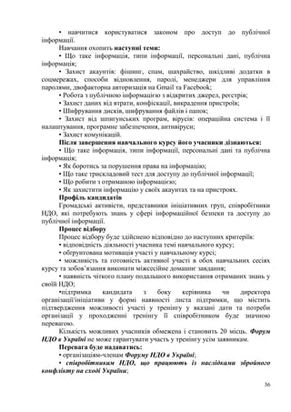 36
• навчитися користуватися законом про доступ до публічної
інформації.
Навчання охопить наступні теми:
• Що таке інформація, типи інформації, персональні дані, публічна
інформація;
• Захист акаунтів: фішинг, спам, шахрайство, шкідливі додатки в
соцмережах, способи відновлення, паролі, менеджери для управління
паролями, двофакторна авторизація на Gmail та Facebook;
• Робота з публічною інформацією з відкритих джерел, реєстрів;
• Захист даних від втрати, конфіскації, викрадення пристроїв;
• Шифрування дисків, шифрування файлів і папок;
• Захист від шпигунських програм, вірусів: операційна система і її
налаштування, програмне забезпечення, антивіруси;
• Захист комунікацій.
Після завершення навчального курсу його учасники дізнаються:
• Що таке інформація, типи інформації, персональні дані та публічна
інформація;
• Як боротись за порушення права на інформацію;
• Що таке трискладовий тест для доступу до публічної інформації;
• Що робити з отриманою інформацією;
• Як захистити інформацію у своїх акаунтах та на пристроях.
Профіль кандидатів
Громадські активісти, представники ініціативних груп, співробітники
НДО, які потребують знань у сфері інформаційної безпеки та доступу до
публічної інформації.
Процес відбору
Процес відбору буде здійснено відповідно до наступних критеріїв:
• відповідність діяльності учасника темі навчального курсу;
• обґрунтована мотивація участі у навчальному курсі;
• можливість та готовність активної участі в обох навчальних сесіях
курсу та зобов’язання виконати міжсесійне домашнє завдання;
• наявність чіткого плану подальшого використання отриманих знань у
своїй НДО;
•підтримка кандидата з боку керівника чи директора
організації/ініціативи у формі наявності листа підтримки, що містить
підтвердження можливості участі у тренінгу у вказані дати та потреби
організації у проходженні тренінгу її співробітником буде значною
перевагою.
Кількість можливих учасників обмежена і становить 20 місць. Форум
НДО в Україні не може гарантувати участь у тренінгу усім заявникам.
Перевага буде надаватись:
• організаціям-членам Форуму НДО в Україні;
• співробітникам НДО, що працюють із наслідками збройного
конфлікту на сході України;
 
