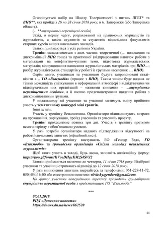 44
Оголошується набір на Школу Толерантності з питань ЛГБТ* та
ВПО**, яка пройде з 26 по 28 січня 2018 року, в м. Запоріжжя (або Запорізька
область).
(…**внутрішньо переміщені особи)
Захід, в першу чергу, розрахований на працюючих журналістів та
журналісток, а також студентів та студенток відповідних факультетів
старших курсів вищих навчальних закладів.
Заявки приймаються з усіх регіонів України.
Тренінг складатиметься з двох частин: теоретичної (… положення та
дискримінації ВПО тощо) та практичної (відпрацювання навичок роботи з
матеріалами на конфліктно-чутливі теми, підготовка журналістських
матеріалів; відпрацювання написання журналістських матеріалів про ВПО…;
розбір журналістських стандартів у роботі із групами населення: … ВПО).
Окрім цього, учасникам та учасницям будуть запропоновані стаді-
візити в… ГО «Взаємодія» (працює з ВПО). Таким чином буде надана не
тільки можливість спілкування в неформальній атмосфері з відвідувачами чи
відвідувачками цих організацій – «живими книгами» – …внутрішньо
переміщеними особами, а й наочно продемонстрована щоденна робота з
дискримінованими групами.
У подальшому всі учасники та учасниці матимуть змогу прийняти
участь у тематичному конкурсі міні грантів.
Інші деталі:
Участь у тренінгу безкоштовна. Організатори відшкодовують витрати
на проживання, харчування, проїзд учасників та учасниць проекту.
Тренінг проходитиме повних три дні. Участь в тренінгу протягом
всього періоду є обов’язковою умовою.
У разі потреби організатори надають підтвердження відсутності на
роботі/навчальних заняттях (офіційний лист).
Організаторами тренінгу виступають БФ «Гендер Зед», ГО
«Взаємодія» та громадська організація «Спілка молодих незалежних
журналістів»
Щоб взяти участь в заході, будь ласка, заповніть аплікаційну форму:
https://goo.gl/forms/KVoeDHqcKMzS4SVJ2
Заявки приймаються включно до четверга, 11 січня 2018 року. Відібрані
учасники та учасниці отримають відповіді до 12 січня 2018 року.
У разі виникнення запитань звертайтесь за телефонами: 061-228-11-72,
050-454-16-00 або електронною поштою: vitvitsky.genderz@gmail.com
На фото: учасники попереднього тренінгу проходять гру-лабіринт
внутрішньо переміщеної особи з представницею ГО “Взаємодія”
***
07.01.2018
РПД «Донецкие новости»
https://dnews.dn.ua/news/662520
 