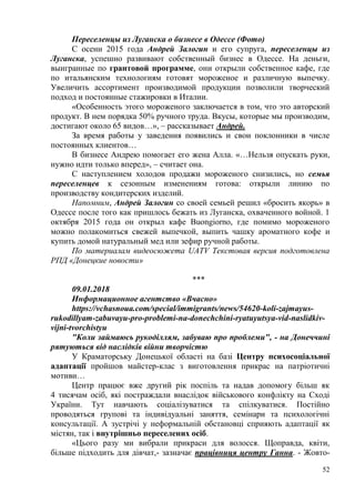 52
Переселенцы из Луганска о бизнесе в Одессе (Фото)
С осени 2015 года Андрей Залогин и его супруга, переселенцы из
Луганска, успешно развивают собственный бизнес в Одессе. На деньги,
выигранные по грантовой программе, они открыли собственное кафе, где
по итальянским технологиям готовят мороженое и различную выпечку.
Увеличить ассортимент производимой продукции позволили творческий
подход и постоянные стажировки в Италии.
«Особенность этого мороженого заключается в том, что это авторский
продукт. В нем порядка 50% ручного труда. Вкусы, которые мы производим,
достигают около 65 видов…», – рассказывает Андрей.
За время работы у заведения появились и свои поклонники в числе
постоянных клиентов…
В бизнесе Андрею помогает его жена Алла. «…Нельзя опускать руки,
нужно идти только вперед», – считает она.
С наступлением холодов продажи мороженого снизились, но семья
переселенцев к сезонным изменениям готова: открыли линию по
производству кондитерских изделий.
Напомним, Андрей Залогин со своей семьей решил «бросить якорь» в
Одессе после того как пришлось бежать из Луганска, охваченного войной. 1
октября 2015 года он открыл кафе Buongiorno, где помимо мороженого
можно полакомиться свежей выпечкой, выпить чашку ароматного кофе и
купить домой натуральный мед или зефир ручной работы.
По материалам видеосюжета UATV Текстовая версия подготовлена
РПД «Донецкие новости»
***
09.01.2018
Информационное агентство «Вчасно»
https://vchasnoua.com/special/immigrants/news/54620-koli-zajmayus-
rukodillyam-zabuvayu-pro-problemi-na-donechchini-ryatuyutsya-vid-naslidkiv-
vijni-tvorchistyu
"Коли займаюсь рукоділлям, забуваю про проблеми", - на Донеччині
рятуються від наслідків війни творчістю
У Краматорську Донецької області на базі Центру психосоціальної
адаптації пройшов майстер-клас з виготовлення прикрас на патріотичні
мотиви…
Центр працює вже другий рік поспіль та надав допомогу більш як
4 тисячам осіб, які постраждали внаслідок військового конфлікту на Сході
України. Тут навчають соціалізуватися та спілкуватися. Постійно
проводяться групові та індивідуальні заняття, семінари та психологічні
консультації. А зустрічі у неформальній обстановці сприяють адаптації як
містян, так і внутрішньо переселених осіб.
«Цього разу ми вибрали прикраси для волосся. Щоправда, квіти,
більше підходить для дівчат,- зазначає працівниця центру Ганна. - Жовто-
 