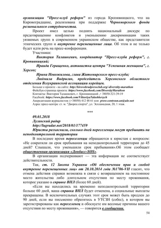54
организации "Пресс-клуб реформ" из города Кропивницкого, что на
Кировоградщине, реализована при поддержке Черноморского фонда
регионального сотрудничества.
Проект имел целью поднять национальный дискурс по
предотвращению конфликтов и уменьшению дискриминации таких
уязвимых групп в современном украинском обществе, как представители
этнических групп и внутренне перемещенные лица. Об этом и не только
будет идти речь на пресс-конференции.
Участники:
Виктория Талашкевич, координатор "Пресс-клуба реформ", г.
Кропивницкий;
Ираида Геращенко, активистка центра "Успешная женщина", г.
Херсон;
Ирина Новожилова, глава Житомирского пресс-клуба;
Людмила Видриган, председатель Херсонского областного
отделения Всеукраинской ассоциации корейцев.
Больше о проекте - на сайте: http://kirovohradpressclub.org/-diverstity-marathon
Фейсбук-страница проекта: https://www.facebook.com/DiversityMarathon
Контакты: Виктория Талашкевич, г. Кропивницкий ,+ 38050-321-39-19
Facebook: https://www.facebook.com/ViktoriyaTalashkevych
Аккредитация журналистов: (+38050) 412 48 61 или press-centreun.un@ukr.net
Адрес пресс-центра: ст. м. "Дворец спорта", ул. Эспланадная, 20, 1 этаж.
***
09.01.2018
Луганский радар
http://lugradar.net/2018/01/177459
Юристы разъяснили, сколько дней переселенцы могут пребывать на
неподконтрольной территории
В последнее время переселенцы обращаются к юристам с вопросом:
«Не сократили ли срок пребывания на неподконтрольной территории до 45
дней? Слышали, что уменьшили срок пребывания».Об этом сообщает
общественная организация «Донбасс-SOS».
В организации подчеркивают — эта информация не соответствует
действительности.
Так, ст. 12 Закона Украины «Об обеспечении прав и свобод
внутренне перемещенных лиц» от 20.10.2014 года №1706-VII гласит, что
отмена действия справки возможна в связи с возвращением на постоянное
место жительства либо длительном отсутствии по месту проживания,
которое указано в справке ВПЛ (более 60 дней).
«Если вы находились на временно неподконтрольной территории
больше 60 дней, ваша справка ВПЛ будет отменена, а социальные выплаты
прекращены. В исключительных случаях этот срок может быть продлен до
90 дней, если вы письменно обратитесь в УТСЗН (собес), в котором вы
зарегистрированы как переселенец и обоснуете им весомые причины вашего
отсутствия по месту проживания», — говорится в сообщении.
 