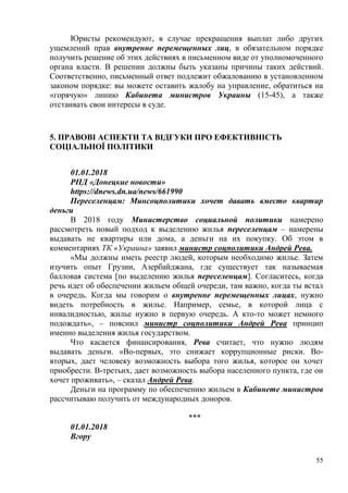 55
Юристы рекомендуют, в случае прекращения выплат либо других
ущемлений прав внутренне перемещенных лиц, в обязательном порядке
получить решение об этих действиях в письменном виде от уполномоченного
органа власти. В решении должны быть указаны причины таких действий.
Соответственно, письменный ответ подлежит обжалованию в установленном
законом порядке: вы можете оставить жалобу на управление, обратиться на
«горячую» линию Кабинета министров Украины (15-45), а также
отстаивать свои интересы в суде.
5. ПРАВОВІ АСПЕКТИ ТА ВІДГУКИ ПРО ЕФЕКТИВНІСТЬ
СОЦІАЛЬНОЇ ПОЛІТИКИ
01.01.2018
РПД «Донецкие новости»
https://dnews.dn.ua/news/661990
Переселенцам: Минсоцполитики хочет давать вместо квартир
деньги
В 2018 году Министерство социальной политики намерено
рассмотреть новый подход к выделению жилья переселенцам – намерены
выдавать не квартиры или дома, а деньги на их покупку. Об этом в
комментариях ТК «Украина» заявил министр соцполитики Андрей Рева.
«Мы должны иметь реестр людей, которым необходимо жилье. Затем
изучить опыт Грузии, Азербайджана, где существует так называемая
балловая система [по выделению жилья переселенцам]. Согласитесь, когда
речь идет об обеспечении жильем общей очереди, там важно, когда ты встал
в очередь. Когда мы говорим о внутренне перемещенных лицах, нужно
видеть потребность в жилье. Например, семье, в которой лица с
инвалидностью, жилье нужно в первую очередь. А кто-то может немного
подождать», – пояснил министр соцполитики Андрей Рева принцип
именно выделения жилья государством.
Что касается финансирования, Рева считает, что нужно людям
выдавать деньги. «Во-первых, это снижает коррупционные риски. Во-
вторых, дает человеку возможность выбора того жилья, которое он хочет
приобрести. В-третьих, дает возможность выбора населенного пункта, где он
хочет проживать», – сказал Андрей Рева.
Деньги на программу по обеспечению жильем в Кабинете министров
рассчитываю получить от международных доноров.
***
01.01.2018
Вгору
 