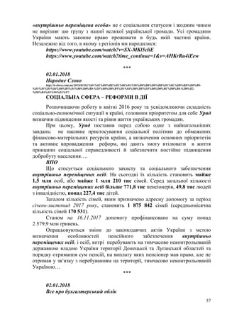 57
«внутрішньо переміщена особа» не є соціальним статусом і жодним чином
не вирізняє цю групу з нашої великої української громади. Усі громадяни
України мають законне право проживати в будь якій частині країни.
Незалежно від того, в якому з регіонів ми народилися:
https://www.youtube.com/watch?v=SX-MKl5cliE
https://www.youtube.com/watch?time_continue=1&v=AHKrRu4iEew
***
02.01.2018
Народне Слово
http://n-slovo.com.ua/2018/01/02/%D1%81%D0%BE%D1%86%D1%96%D0%B0%D0%BB%D1%8C%D0%BD%D0%B0-
%D1%81%D1%84%D0%B5%D1%80%D0%B0-%D1%80%D0%B5%D1%84%D0%BE%D1%80%D0%BC%D0%B8-%D0%B2-
%D0%B4%D1%96%D1%97/
СОЦІАЛЬНА СФЕРА – РЕФОРМИ В ДІЇ
Розпочинаючи роботу в квітні 2016 року та усвідомлюючи складність
соціально-економічної ситуації в країні, головним пріоритетом для себе Уряд
визначив підвищення якості та рівня життя українських громадян.
При цьому, Уряд поставив перед собою одне з найнагальніших
завдань: не пасивне пристосування соціальної політики до обмежених
фінансово-матеріальних ресурсів країни, а визначення основних пріоритетів
та активне впровадження реформ, які дають змогу втілювати в життя
принципи соціальної справедливості й забезпечити постійне підвищення
добробуту населення….
ВПО
Що стосується соціального захисту та соціального забезпечення
внутрішньо переміщених осіб. На сьогодні їх кількість становить майже
1,5 млн осіб, або майже 1 млн 210 тис cімей. Серед загальної кількості
внутрішньо переміщених осіб більше 771,8 тис пенсіонерів, 49,8 тис людей
з інвалідністю, понад 227,4 тис дітей.
Загалом кількість сімей, яким призначено адресну допомогу за період
січень-листопад 2017 року, становить 1 875 842 сімей (середньомісячна
кількість сімей 170 531).
Станом на 16.11.2017 допомогу профінансовано на суму понад
2 579,9 млн гривень.
Опрацьовуються зміни до законодавчих актів України з метою
визначення особливостей пенсійного забезпечення внутрішньо
переміщених осіб, і осіб, котрі перебувають на тимчасово неконтрольованій
державною владою України території Донецької та Луганської областей та
порядку отримання сум пенсій, на виплату яких пенсіонер мав право, але не
отримав у зв’язку з перебуванням на території, тимчасово неконтрольованій
Україною…
***
02.01.2018
Все про бухгалтерський облік
 