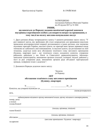 59
Прем'єр-міністр України В. ГРОЙСМАН
ЗМІНИ,
що вносяться до Порядку надання щомісячної адресної допомоги
внутрішньо переміщеним особам для покриття витрат на проживання, в
тому числі на оплату житлово-комунальних послуг
1. Друге речення абзацу чотирнадцятого пункту 5 замінити реченнями такого змісту: "У
разі наявності житла, яке зруйновано або стало непридатним для проживання внаслідок
проведення антитерористичної операції, розташованого в інших регіонах, ніж тимчасово
окупована територія України, населені пункти, на території яких органи державної влади
тимчасово не здійснюють свої повноваження, та населені пункти, що розташовані на лінії
зіткнення, додається копія акта обстеження технічного стану житлового приміщення
(будинку, квартири) (далі - акт технічного стану), складеного комісією, утвореною
районною, районною у мм. Києві та Севастополі держадміністрацією, військово-
цивільною адміністрацією, виконавчим органом сільської, селищної, міської, районної у
місті (в разі утворення) ради, виконавчим органом ради об'єднаної територіальної
громади, за формою згідно з додатком.".
2. Доповнити Порядок додатком такого змісту:
АКТ
обстеження технічного стану житлового приміщення
(будинку, квартири)
N _________ ___ ____________ 20__ р.
Комісією, що утворена відповідно до _____________________________________________________
(назва розпорядчого
акта,
_____________________________________________________________________________________
найменування місцевого органу виконавчої влади, органу місцевого самоврядування,
номер, дата)
у складі:
голова Комісії
_____________________________________________________________________________________
(посада, прізвище, ініціали)
члени Комісії:
_____________________________________________________________________________________
(посада, прізвище, ініціали)
обстежено ___________________________________________________________________________
(житлове приміщення / будинок / квартиру)
за адресою:
ЗАТВЕРДЖЕНО
постановою Кабінету Міністрів України
від 20 грудня 2017 р. N 1044
"Додаток
до Порядку
 