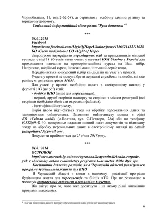 6
Чорнобильців, 11, тел. 2-62-58), де отримають всебічну адміністративну та
юридичну допомогу.
Соціальний інформаційний відео-ролик "Рука допомоги"4
***
03.01.2018
Facebook
https://www.facebook.com/LightOfHopeUkraine/posts/1546321432121028
БО «Свет надежды» / CO «Light of Hope»
Запрошуємо внутрішньо переміщених осіб та представників місцевої
громади у віці 18-60 років взяти участь у проекті IOM Ukraine в Україні для
проходження навчання на профорієнтаційних курсах на Ваш вибір.
Наприклад, водійські курси, іноземні мови, нігтьовий сервіс тощо.
Передбачається конкурсний відбір кандидатів на участь у проекті.
Участь у проекті не можуть брати державні службовці та особи, які вже
раніше отримували грант МОМ.
Для участі у проекті необхідно надати в електронному вигляді у
форматі JPG (не pdf) копії:
- довідки ВПО (лише для переселенців);
- першої, другої сторінки паспорту та сторінки з місцем реєстрації (всі
сторінки необхідно зберігати окремими файлами);
- ідентифікаційного коду.
Окрім цього підписується згода на обробку персональних даних та
заповнюється online-анкета. Заповнити online-анкету можна в офісі
БО «Світло надії» (м.Полтава, вул. С.Петлюри, 28а) або по телефону
(0532)69-42-40, попередньо надавши повний пакет документів та підписану
згоду на обробку персональних даних в електронному вигляді на e-mail:
juliapoltava13@gmail.com.
Документи приймаються до 21 січня 2018 року.
***
04.01.2018
ОСТРОВОК
http://www.ostrovok.lg.ua/news/agrozona/kostyantin-ilchenko-rozpoviv-
yak-v-cherkaskiy-oblasti-realizuietsya-programa-budivnictva-zhitla-dlya-vpo
Костянтин Ільченко розповів, як в Черкаській області реалізується
програма будівництва житла для ВПО
В Черкаській області є кроки в напрямку реалізації програми
будівництва житла для переселенців та бійців АТО. Про це розповідає в
Фейсбук громадський активіст Костянтин Ільченко.
Він звітує про то, чого вже досягнуто і на якому рівні виконання
програми знаходимся.
4
Під час підготовки даного випуску презентований відео-ролік не завантажувався
 