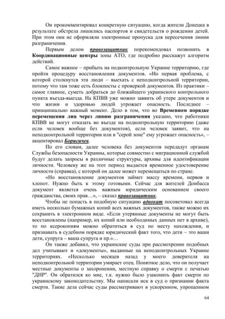 64
Он прокомментировал конкретную ситуацию, когда жители Донецка в
результате обстрела лишились паспортов и свидетельств о рождении детей.
При этом они не оформляли электронные пропуска для пересечения линии
разграничения.
Первым делом правозащитник порекомендовал позвонить в
Координационные центры зоны АТО, где подробно расскажут алгоритм
действий.
Самое важное – прибыть на подконтрольную Украине территорию, где
пройти процедуру восстановления документов. «Но первая проблема, с
которой столкнутся эти люди – выехать с неподконтрольной территории,
потому что там тоже есть блокпосты с проверкой документов. Из практики –
самое главное, суметь добраться до ближайшего украинского контрольного
пункта въезда-выезда. На КПВВ уже можно заявить об утере документов и
что жизни и здоровью людей угрожает опасность. Последнее –
принципиально важный момент. Дело в том, что во Временном порядке
перемещения лиц через линию разграничения указано, что работники
КПВВ не могут отказать во въезде на подконтрольную территорию (даже
если человек вообще без документов), если человек заявит, что на
неподконтрольной территории или в "серой зоне" ему угрожает опасность», –
акцентировал Борисичев.
По его словам, далее человека без документов передадут органам
Службы безопасности Украины, которые совместно с миграционной службой
будут делать запросы в различные структуры, архивы для идентификации
личности. Человеку же на этот период выдается временное удостоверение
личности (справка), с которой он далее может перемещаться по стране.
«Но восстановление документов займет массу времени, нервов и
хлопот. Нужно быть к этому готовыми. Сейчас для жителей Донбасса
документ является очень важным юридическим основанием своего
гражданства, своих прав…», – сказал правозащитник.
Чтобы не попасть в подобную ситуацию адвокат посоветовал всегда
иметь несколько бумажных копий всех важных документов, также можно их
сохранить в электронном виде. «Если утерянные документы не могут быть
восстановлены (например, их копий или необходимых данных нет в архиве),
то по ксерокопиям можно обратиться в суд по месту нахождения, и
признавать в судебном порядке юридический факт того, что дети – это ваши
дети, супруга – ваша супруга и пр.»…
Он также добавил, что украинские суды при рассмотрении подобных
дел учитывают и «документы», выданные на неподконтрольных Украине
территориях. «Несколько месяцев назад у моего доверителя на
неподконтрольной территории умирает отец. Понятное дело, что он получает
местные документы о захоронении, местную справку о смерти с печатью
"ДНР". Он обратился ко мне, т.к. нужно было узаконить факт смерти по
украинскому законодательству. Мы написали иск в суд о признании факта
смерти. Такие дела сейчас суды рассматривают в ускоренном, упрощенном
 