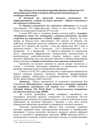 69
http://mtot.gov.ua/v-donetskij-ta-luganskij-oblastyah-realizuyetsya-476-
infrastrukturnyh-osvitnih-ta-inshyh-proektiv-portal-ekonomichnogo-ta-
sotsialnogo-vidnovlennya/
В Донецькій та Луганській областях реалізується 476
інфраструктурних, освітніх та інших проектів – Портал економічного
та соціального відновлення
На Порталі економічного та соціального відновлення на сьогодні
зареєстровано 1372 інфраструктурні, освітні та інші проекти. На даний
момент на їх реалізацію витрачено 475 млн грн.
З липня 2017 року в тестовому режимі розпочав роботу геопортал
«Платформа даних для моніторингу соціально-економічних наслідків
конфлікту та переміщення в Східній Україні» (далі – Портал). За п’ять
місяців на Порталі було зареєстровано 1372 проекти. В областях, які
найбільше постраждали внаслідок конфлікту, на даний момент планується
втілити 1311 проектів. На сьогодні з них вже виконується 560, з яких в
Донецькій області – 366, в Луганській – 110, в Дніпропетровській – 8, в
Запорізькій – 8, в Харківській – 17. Проекти спрямовані на відновлення
житла, транспортної інфраструктури, газопостачання, водопостачання та
водовідведення, енергозабезпечення, охорони здоров’я, освіти тощо.
Детальну інформацію про стан реалізації проектів та джерела фінансування
можна дізнатися на Порталі економічного та соціального відновлення13
.
Зауважимо, що кількість проектів на даному ресурсі змінюється, у
зв’язку з постійним оновленням інформації та наповненням Порталу
органами державної влади та міжнародними партнерами.
Станом на 03.01.2017, право на внесення та коригування інформації на
Порталі отримали Донецька, Луганська, Запорізька, Дніпропетровська
обласні державні адміністрації та міжнародні партнери: UNDP, UNHCR,
OCHA, British Embassy, IOM та REACH.
Довідково: Портал економічного та соціального відновлення був
розроблений Міністерством з питань тимчасово окупованих територій
та внутрішньо переміщених осіб України (далі – МТОТ) спільно зі
Світовим банком (The World Bank) та Стокгольмським інститутом
дослідження проблем миру (SIPRI).
Це сучасна інноваційна онлайн платформа, передбачена для
моніторингу реалізації проектів, направлених на відновлення об’єктів
інфраструктури, розвитку та підтримки громад, а також на здійснення заходів
спрямованих на залучення інвестицій і кредитів, у тому числі коштів
міжнародних фінансових організацій та міжнародної технічної допомоги.
Ініціатива функціонування Порталу була позитивно сприйнята
органами державної влади, територіальними громадами та міжнародними
партнерами. З метою посилення прозорості діяльності органів державної
влади та постійного інформування населення, МТОТ проведено роботу з
імплементації та надання технічної можливості доступу до адміністративної
13
Див.: http://portal.mtot.gov.ua/ua/home
 
