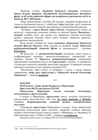 7
"Зроблено головне: депутати Канівської міськради затвердили
міську цільову програму «Будівництво багатоповерхового житлового
фонду та об’єктів соціальної сфери для внутрішньо переміщених осіб в м.
Канів на 2017 -2019 роки»…
Обсяг фінансування у розмірі 220 млн.грн., програма розрахована не
тільки на будівництво житла, а і необхідної інфраструктури, яка б дозволила
переселенцям якомога швидше адаптуватися до умов канівській громади.
"Зустрівся з мером Канева Ігорем Ренькас. Попрацювали плідно, як
результат - визначення земельних ділянок на генплані Канева. Виконкому і
міскраді потрібно буде два місяця для вирішення питання підготовки
проекту земельних відводів. Після цього почнемо займатися проектно-
кошторисною документацією.
Після зустріч в Каневі нас чекав заступник губернатора Черкаської
області Ярослав Березань, який долучив до розмови голову Черкаської
райдержадміністрації Анатолія Яріша та громадськість", - розповів
К.Ільченко.
Як результат: 1) облдержадміністрація погодилась взяти участь у
співфінансуванні розробки проектно-кошторисною документації під
програму Канева 2) Черкаська райдержадміністрація зацікавилася
перспективою будівництва житла для переселенців і починає, за допомогою
Солдатських комітетів, розробку аналогічної програми; 3) вирішено питання
законного долучення до цих програм учасників АТО.
"Висловлюю свою подяку за підтримку і участь в цьому процесі
справжньому лідеру руху переселенців у Черкаській області Олександру
Лавриненку", - написав активіст.
***
04.01.2018
06239.com.ua - Сайт города Покровска и Мирнограда
https://www.06239.com.ua/news/1913101
Переселенцы Мирнограда смогут получить бесплатную
консультацию у врача-окулиста
6 января в Мирнограде переселенцы смогут получить бесплатную
консультацию врача-окулиста. Об этом на своей странице в Фейсбук
5
сообщает Координационный комитет органов самоорганизации
населения.
"Уважаемые переселенцы Мирнограда, 6 января, будет проводиться
бесплатная консультация врача окулиста, измерение глазного давления,
подбор и бесплатная выдача очков по адресу: г.Мирноград, ул. Федорова, 63
(Молитвенный дом), с 10.00 до 16.00", - говорится в сообщении.
Предварительная запись по телефону 050-10-23-445 Ольга Владимировна.
5
Див.: https://www.facebook.com/pg/KksnDimitrov/posts/?ref=page_internal
 