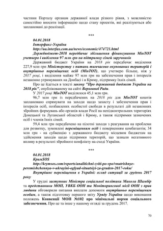 70
частини Порталу органам державної влади різного рівня, з можливістю
самостійно вносити інформацію щодо стану проектів, які реалізуються або
заплановані до реалізації.
***
04.01.2018
Інтерфакс-Україна
http://ua.interfax.com.ua/news/economic/474721.html
Держбюджет-2018 передбачає збільшення фінансування МінТОТ
учетверо і виділення 97 млн грн на підтримку сімей заручників
Державний бюджет України на 2018 рік передбачає виділення
227,9 млн грн Міністерству з питань тимчасово окупованих територій і
внутрішньо переміщених осіб (МінТОТ), що учетверо більше, ніж у
2017 році, і виділення майже 97 млн грн на забезпечення прав і інтересів
незаконно утримуваних на Донбасі і в Криму, підтримку їхніх сімей.
Про це йдеться в тексті закону "Про державний бюджет України на
2018 рік", опублікованому на сайті Верховної Ради.
У 2017 році МінТОТ виділялося 45,1 млн грн.
96,7 млн грн із передбачених на 2018 рік для МінТОТ коштів
заплановано спрямувати на заходи щодо захисту і забезпечення прав і
інтересів осіб, позбавлених особистої свободи в результаті дій незаконних
збройних формувань або органів влади Росії на непідконтрольних територіях
Донецької та Луганської областей і Криму, а також підтримки зазначених
осіб і членів їхніх сімей.
59,4 млн грн передбачено на пілотні заходи з реагування на проблеми
для розвитку, зумовлені переміщенням осіб і поверненням комбатантів; 34
млн грн - на субвенцію з державного бюджету місцевим бюджетам на
здійснення заходів щодо підтримки територій, що зазнали негативного
впливу в результаті збройного конфлікту на сході України.
***
04.01.2018
КримSOS
http://krymsos.com/reports/analitichni-zviti-po-vpo/vnutrishnye-
peremishchennya-v-ukrayini-oglyad-situatsiyi-za-gruden-2017-roku/
Внутрішнє переміщення в Україні: огляд ситуації за грудень 2017
року
У грудні заступник Міністра соціальної політики Микола Шамбір
та представники МОП, УВКБ ООН та Моніторингової місії ООН з прав
людини обговорили питання виплати допомоги внутрішньо переміщеним
особам, а також підготовку першого звіту Уряду України щодо виконання
положень Конвенції МОП №102 про мінімальні норми соціального
забезпечення. Про це та інше у нашому огляді за грудень 2017.
 