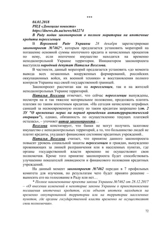 72
***
04.01.2018
РПД «Донецкие новости»
https://dnews.dn.ua/news/662274
В Раду подан законопроект о полном моратории на ипотечные
кредиты переселенцев
В Верховной Раде Украины 28 декабря зарегистрирован
законопроект №7462*, которым предлагается установить мораторий на
погашение основной суммы ипотечного кредита и начисленных процентов
по нему, если ипотечное имущество находится на временно
неподконтрольной Украине территории. Инициатором законопроекта
выступила народный депутат Наталья Веселова.
В частности, данный мораторий предлагается установить «до момента
вывода всех незаконных вооруженных формирований, российских
оккупационных войск, их военной техники» и восстановления полного
контроля Украины над своей государственной границей.
Законопроект рассчитан как на переселенцев, так и на жителей
неподконтрольных Украине территорий.
Наталья Веселова отмечает, что сейчас переселенцы вынуждены,
несмотря на и так тяжелое материальное положение, продолжать платить
платежи по таким ипотечным кредитам. «На сегодня начисление штрафных
санкций за несвоевременную оплату по таким кредитам запрещено (ст. 2
ЗУ "О временных мерах на период проведения антитеррористической
операции"), однако, обязанность по осуществлению текущих платежей
осталась», – уточняет автор законопроекта…
Веселова констатирует, что банки не могут получить залоговое
имущество с неподконтрольных территорий, а то, что большинство людей не
платит кредиты, ухудшает финансовое состояние кредитных учреждений..
Наталья Веселова считает, что принятие данного законопроекта
повысит уровень социальной защиты переселенцев и граждан, вынужденно
проживающих за линией разграничения или в населенных пунктах, где
органы государственной власти временно не осуществляют свои
полномочия. Кроме того принятие законопроекта будет способствовать
улучшению показателей ликвидности и финансового положения кредитных
учреждений.
На данный момент законопроект №7462 передан в 7 профильных
комитета для изучения, по результатам чего будет принято решение –
выносить его на голосование в Раду или нет…
* Полное наименование проекта закона Украины №7462 от 28.12.2017
– «О внесении изменений в некоторые законы Украины о приостановлении
погашения ипотечных кредитов, если объект ипотеки находится на
временно оккупированной территории или на территории населенных
пунктов, где органы государственной власти временно не осуществляют
свои полномочия».
 