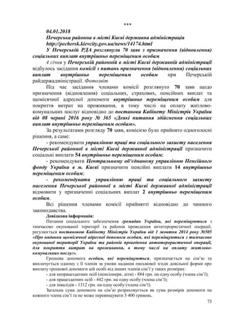 73
***
04.01.2018
Печерська районна в місті Києві державна адміністрація
http://pechersk.kievcity.gov.ua/news/14174.html
У Печерській РДА розглянули 70 заяв з призначення (відновлення)
соціальних виплат внутрішньо переміщеним особам
4 січня у Печерській районній в місті Києві державній адміністрації
відбулось засідання комісії з питань призначення (відновлення) соціальних
виплат внутрішньо переміщеним особам при Печерській
райдержадміністрації. Фотозвіт
Під час засідання членами комісії розглянуто 70 заяв щодо
призначення (відновлення) соціальних, страхових, пенсійних виплат та
щомісячної адресної допомоги внутрішньо переміщеним особам для
покриття витрат на проживання, в тому числі на оплату житлово-
комунальних послуг відповідно до постанови Кабінету Міністрів України
від 08 червні 2016 року № 365 «Деякі питання здійснення соціальних
виплат внутрішньо переміщеним особам».
За результатами розгляду 70 заяв, комісією було прийнято одноголосні
рішення, а саме:
- рекомендувати управлінню праці та соціального захисту населення
Печерської районної в місті Києві державної адміністрації призначити
соціальні виплати 54 внутрішньо переміщеним особам;
- рекомендувати Центральному об‘єднаному управлінню Пенсійного
фонду України в м. Києві призначити пенсійні виплати 14 внутрішньо
переміщеним особам;
- рекомендувати управлінню праці та соціального захисту
населення Печерської районної в місті Києві державної адміністрації
відмовити у призначенні соціальних виплат 2 внутрішньо переміщеним
особам.
Всі рішення членами комісії прийнятті відповідно до чинного
законодавства.
Довідкова інформація:
Питання соціального забезпечення громадян України, які переміщуються з
тимчасово окупованої території та районів проведення антитерористичної операції,
регулюється постановою Кабінету Міністрів України від 1 жовтня 2014 року №505
«Про надання щомісячної адресної допомоги особам, які переміщуються з тимчасово
окупованої території України та районів проведення антитерористичної операції,
для покриття витрат на проживання, в тому числі на оплату житлово-
комунальних послуг».
Грошова допомога особам, які переміщуються, призначається на сім’ю та
виплачується одному з її членів за умови надання письмової згоди довільної форми про
виплату грошової допомоги цій особі від інших членів сім’ї у таких розмірах:
- для непрацездатних осіб (пенсіонери, діти) - 884 грн. на одну особу (члена сім’ї);
- для працездатних осіб - 442 грн. на одну особу (члена сім’ї);
- для інвалідів - 1312 грн. на одну особу (члена сім‘ї).
Загальна сума допомоги на сім’ю розраховується як сума розмірів допомоги на
кожного члена сім’ї та не може перевищувати 3 400 гривень.
 