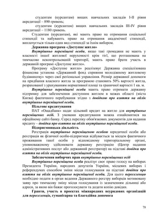 78
студентам (курсантам) вищих навчальних закладів I-II рівня
акредитації – 890 гривень;
студентам (курсантам) вищих навчальних закладів III-IV рівня
акредитації – 1180 гривень.
Студентам (курсантам), які мають право на отримання соціальної
стипендії та набувають право на отримання академічної стипендії,
виплачується тільки один вид стипендії за їхнім вибором.
Державна програма «Доступне житло»
Внутрішньо переміщені особи, якщо такі громадяни не мають у
власності іншої житлової нерухомості крім тієї, що розташована на
тимчасово неконтрольованій території, мають право брати участь в
державній програмі «Доступне житло».
Програму «Доступне житло» реалізовує Державна спеціалізована
фінансова установа «Державний фонд сприяння молодіжному житловому
будівництву» через свої регіональні управління. Розмір державної допомоги
на придбання власного житла за програмою становить 50% вартості житла,
розрахованої з урахуванням нормативної площі та граничної вартості 1 кв. м.
Внутрішньо переміщені особи мають право отримати державну
підтримку для забезпечення доступним житлом в межах області (міста
Києва) фактичного перебування згідно з довідкою про взяття на облік
внутрішньо переміщеної особи.
Пільгове кредитування
ПАТ «Ощадбанк» надає цільовий кредит на житло для внутрішньо
переміщених осіб. З умовами кредитування можна ознайомитися на
офіційному сайті банку. Серед переліку обов'язкових документів для надання
кредиту – довідка про взяття на облік внутрішньо переміщеної особи.
Підприємницька діяльність
Реєстрація внутрішньо переміщеною особою юридичної особи або
реєстрація як фізичної особи-підприємця відбувається за місцем фактичного
проживання такої особи у відповідному територіальному органі,
уповноваженому здійснювати державну реєстрацію (Центр надання
адміністративних послуг або державний реєстратор) на підставі довідки про
взяття на облік внутрішньо переміщеної особи.
Забезпечення виборчих прав внутрішньо переміщених осіб
Внутрішньо переміщена особа реалізує своє право голосу на виборах
Президента України, народних депутатів України, місцевих виборах і
референдумах способом зміни місця голосування на підставі довідки про
взяття на облік внутрішньо переміщеної особи. Для цього переселенцю
необхідно подати в орган ведення Державного реєстру виборців мотивовану
заяву про тимчасову зміну місця голосування із зазначенням дільниці або
адреси, за якою він бажає проголосувати та додати копію довідки.
Гранти, участь в проектах міжнародних неурядових організацій
для переселенців, гуманітарна та благодійна допомога
 