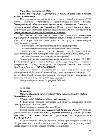 85
https://dnews.dn.ua/news/662405
Папа для Украины: Переселенцы и жители зоны АТО получат
медицинскую помощь
Переселенцы и жители зоны антитеррористической операции (АТО)
могут получить бесплатную медико-консультативную помощь
Международной общественной организации Ассоциация Еммануил в
рамках проекта «Папа для Украины». Проект осуществляется в Киеве.
Регистрация для получения помощи продолжается. Об этом сообщается на
странице Акции «Папа для Украины» в Facebook.
Как отмечается, проектом предусмотрена помощь для внутренних
перемещенных лиц (при наличии справки ВПЛ), и людей, которые живут в
зоне АТО (при наличии регистрации в паспорте) и соответствуют
следующим категориям:
пенсионеры (при наличии пенсионного удостоверения);
инвалиды (при наличии удостоверения по инвалидности);
многодетные семьи (3-е и больше детей, при наличии
удостоверения,) из этой категории могут быть обслужены: мама, папа, дети;
матери-одиночки (при наличии удостоверения).
Зарегистрироваться можно позвонив на телефонную линию: (067) 464-
14- 92 (звонки принимаются с 9:00 до 16:30, ежедневно, кроме субботы и
воскресенья). Также, проводится регистрация онлайн по ссылке:
ttps://goo.gl/forms/wWcLB1beEuZBT8083.
«Оказание медико-консультативной помощи будет осуществляться в
Медицинской Мобильной Клинике (Киев, улица Академика Филатова 1/22,
ст. м. Лыбедская) только при условии предварительной регистрации по
телефону или онлайн», – говорится в сообщении.
Завершение регистрации 28 февраля 2018 года.
***
05.01.2018
Конкурент
https://konkurent.in.ua/news/volin/22146/u-yunackij-biblioteci-vidkrili-
biznesshkolu-.html
У "юнацькій" бібліотеці відкрили бізнес-школу
У Волинській обласній бібліотеці для юнацтва відкрилася Школа
бізнесу для підлітків 12-14 років.
Про це інформує ресурсний центр "Гурт".
Проект бізнес-школи ГО "Переселенці Криму та Донбасу" отримав
фінансування від Агентства ООН у справах біженців у рамках грантової
програми з підтримки ініціатив переселенців, що впроваджується
ГО "Крим SOS".
На учнів чекають дискусії, тренінги, бізнес-ігри, екскурсії в банк і на
підприємства, квести, майстер-класи тощо. Також учні презентуватимуть свої
бізнес-проекти, а автори кращих отримають подарунки.
 