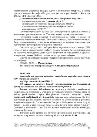 87
наименование участника тендера, адрес и контактные телефоны, а также
предмет закупки. В графе «Получатель» указать адрес: 04080, г. Киев, а/я
180, БО «БФ «Восток-СОС».
Для подачи предложения необходимы следующие документы:
тендерное предложение (скачать здесь17
);
информация об участнике тендера (скачать здесь18
);
копия свидетельства о государственной регистрации;
копия справки ЄДРПОУ.
Ценовое предложение должно быть фиксированной суммой в гривнах с
учетом всех расходов и налогов. Участник может предоставить скидки.
Победитель будет объявлен и опубликован на сайте 16 января на
заседании тендерного комитета. Им станет кандидат, предложение которого
будет соответствовать тендерному объявлению и является выгодным для
покупателя с точки зрения стоимости и гарантий.
Поставка продуктовых наборов будет осуществляться с января 2018
года, согласно оговоренному графику. Товары должны быть предоставлены
не позднее 5 календарных дней с даты получения на счет денежных средств,
которые составляют 100% от стоимости продуктовых наборов.
Ответы на вопросы о подаче тендерного предложения можно получить
по телефону:
(095) 021 58 53 — Милан Зайцев
или написав на электронный адрес: milan.zaytsev@gmail.com
***
09.01.2018
Адвокація та правова допомога внутрішньо переміщеним особам
(БФ «Право на захист»)
http://vpl.com.ua/uk/news/421987/
БФ «Право на захист» допоміг укомплектувати реабілітаційний
центр обладнанням для дітей з особливими потребами
Завдяки допомозі БФ «Право на захист» у дітлахів з особливими
потребами, які мешкають у Станично-Луганському районі, з’явився шанс на
якісну реабілітацію. Перед Новорічними святами районний Центр
соціальної реабілітації дітей-інвалідів отримав нове обладнання. За його
допомогою фахівці лікують дефекти мовлення та допомагають у розвитку
когнітивних функцій. Для вихованців Центру та їхніх родин це значить дуже
багато – немає у світі більшої радості, аніж бачити свою здорову дитину.
Сьогодні є впевненість, що більше діточок отримають вчасно необхідну
допомогу фахівців…
Значення цього Центру для місцевої громади важко переоцінити. Ще
минулого року заклад надавав допомогу 49 дітям, 8 з яких ВПО…
17
Див.: https://docs.google.com/document/d/1JtrNoOU98THlayOmrldCzoDGjmhEwePFUMcgPZt2rj8/edit
18
Див.: https://docs.google.com/document/d/1dqm2dZrySUXCawToRQSUEcB5xLMwdixOhJmTiVer4DE/edit
 