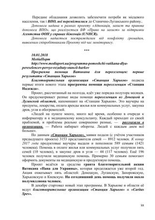 88
Передане обладнання дозволить забезпечити потреби як місцевого
населення, так і ВПО, які перемістилися до Станично-Луганського району..
Допомога надана в рамках проекту «Адвокація, захист та правова
допомога ВПО», що реалізується БФ «Право на захист» за підтримки
Агентства ООН у справах біженців (UNHCR).
Допомога надається постраждалим від конфлікту громадам,
виявленим співробітниками Проекту під час моніторингу.
***
10.01.2018
МедiаПорт
http://www.mediaport.ua/programma-pomoshchi-vatikana-dlya-
pereselencev-pervye-rezultaty-stancii-harkov
Программа помощи Ватикана для переселенцев: первые
результаты «Станции Харьков»
Благотворительная организация «Станция Харьков» подвела
первые итоги нового этапа программы помощи переселенцам «Станция
Надежда».
Проект, рассчитанный на полгода, идёт уже порядка полутора месяцев.
Он предусматривает разные виды помощи переселенцам из Донецкой и
Луганской областей, напоминают на «Станции Харьков». Это ваучеры на
продукты, лекарства, оплата аренды жилья или коммунальных услуг, закупка
дров, угля и обогревателей.
«Людей на пункте много, много всё время, особенно в очереди к
информатору и к медицинскому консультанту. Каждый приходит со своей
проблемой, и проблемы реально совершенно разные, — рассказали в
организации. — Работа набирает обороты. Людей с каждым днем всё
больше».
По данным «Станции Харьков», заявки подали (с учётом участников
предыдущего проекта) 3153 представителя семей — 8912 человек. К концу
2017 года продуктовые ваучеры выдали и пополнили 589 семьям (1421
человека). Помощь в оплате жилья или коммунальных услуг получили пять
семей (10 человек), в закупке дров и угля — 44 (117 человек). Ещё 196
человек получили медицинскую помощь. Примерно 30 семьям помогают
оформить документы на медицинскую и продуктовую помощь.
Проект ведётся за средства гранта благотворительной акции
Ватикана «Папа для Украины», которая продолжается уже второй год.
Акция охватывает пять областей: Донецкую, Луганскую, Запорожскую,
Харьковскую и Киевскую. На сегодняшний день помощь получили около
полумиллиона человек.
В декабре стартовал новый этап программы. В Харькове и области её
ведут благотворительные организации «Станция Харьков» и «Caritas
Spes».
 