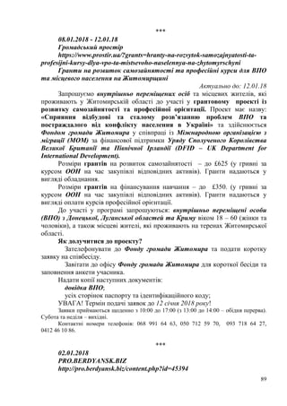 89
***
08.01.2018 - 12.01.18
Громадський простір
https://www.prostir.ua/?grants=hranty-na-rozvytok-samozajnyatosti-ta-
profesijni-kursy-dlya-vpo-ta-mistsevoho-naselennya-na-zhytomyrschyni
Гранти на розвиток самозайнятості та професійні курси для ВПО
та місцевого населення на Житомирщині
Актуально до: 12.01.18
Запрошуємо внутрішньо переміщених осіб та місцевих жителів, які
проживають у Житомирській області до участі у грантовому проекті із
розвитку самозайнятості та професійної орієнтації. Проект має назву:
«Сприяння відбудові та сталому розв’язанню проблем ВПО та
постраждалого від конфлікту населення в Україні» та здійснюється
Фондом громади Житомира у співпраці із Міжнародною організацією з
міграції (МОМ) за фінансової підтримки Уряду Сполученого Королівства
Великої Британії та Північної Ірландії (DFID – UK Department for
International Development).
Розміри грантів на розвиток самозайнятості – до £625 (у гривні за
курсом ООН на час закупівлі відповідних активів). Гранти надаються у
вигляді обладнання.
Розміри грантів на фінансування навчання – до £350. (у гривні за
курсом ООН на час закупівлі відповідних активів). Гранти надаються у
вигляді оплати курсів професійної орієнтації.
До участі у програмі запрошуються: внутрішньо переміщені особи
(ВПО) з Донецької, Луганської областей та Криму віком 18 – 60 (жінки та
чоловіки), а також місцеві жителі, які проживають на теренах Житомирської
області.
Як долучитися до проекту?
Зателефонувати до Фонду громади Житомира та подати коротку
заявку на співбесіду.
Завітати до офісу Фонду громади Житомира для короткої бесіди та
заповнення анкети учасника.
Надати копії наступних документів:
довідка ВПО;
усіх сторінок паспорту та ідентифікаційного коду;
УВАГА! Термін подачі заявок до 12 січня 2018 року!
Заявки приймаються щоденно з 10:00 до 17:00 (з 13:00 до 14:00 – обідня перерва).
Субота та неділя – вихідні.
Контактні номери телефонів: 068 991 64 63, 050 712 59 70, 093 718 64 27,
0412 46 10 86.
***
02.01.2018
PRO.BERDYANSK.BIZ
http://pro.berdyansk.biz/content.php?id=45394
 