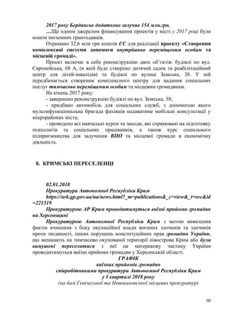 90
2017 року Бердянськ додатково залучив 154 млн.грн.
…Ще одним джерелом фінансування проектів у місті у 2017 році були
кошти іноземних грантодавців.
Отримано 32,6 млн грн коштів ЄС для реалізації проекту «Створення
комплексної системи допомоги внутрішньо переміщеним особам та
місцевій громаді».
Проект включає в себе реконструкцію двох об’єктів: будівлі по вул.
Європейська, 68 А, (в якій буде створено дитячий садок та реабілітаційний
центр для дітей-інвалідів) та будівлі по вулиці Земська, 38. У ній
передбачається створення комплексного центру для надання соціальних
послуг тимчасово переміщеним особам та місцевим громадянам.
На кінець 2017 року:
- завершено реконструкцію будівлі по вул. Земська, 38;
- придбано автомобіль для соціальних служб, з допомогою якого
мультифункціональна бригада фахівців надаватиме мобільні консультації у
мікрорайонах міста;
- проведено всі навчальні курси та заходи, які спрямовані на підготовку
психологів та соціальних працівників, а також курс соціального
підприємництва для залучення ВПО та місцевої громади в економічну
діяльність.
8. КРИМСЬКІ ПЕРЕСЕЛЕНЦІ
02.01.2018
Прокуратура Автономної Республіки Крим
https://ark.gp.gov.ua/ua/news.html?_m=publications&_c=view&_t=rec&id
=221519
Прокуратурою АР Крим проводитимуться виїзні прийоми громадян
на Херсонщині
Прокуратурою Автономної Республіки Крим з метою виявлення
фактів вчинення з боку окупаційної влади воєнних злочинів та злочинів
проти людяності, інших порушень конституційних прав громадян України,
що мешкають на тимчасово окупованої території півострова Крим або були
вимушені переселитися з неї на материкову частину України
проводитимуться виїзні прийоми громадян у Херсонській області.
ГРАФІК
виїзних прийомів громадян
співробітниками прокуратури Автономної Республіки Крим
у І кварталі 2018 року
(на базі Генічеської та Новокаховської місцевих прокуратур)
 