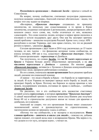 94
Руководитель организации – Анатолий Засоба - приехал с семьей из
Севастополя.
На вопрос, почему сообщество, считающее полуостров украинским,
получило название «диаспора», Анатолий отвечает обстоятельно – видно, что
вопрос этот ему задают не впервые.
«Во-первых, «Крымская диаспора» создавалась по принципу
землячества, но поскольку уже существовавшие в то время в Киеве
землячества, созданные олигархами и регионалами, дискредитировали себя и
исказили смысл этого слова, мы, чтобы отличаться от них, назвались
«диаспорой». Это слово понятно людям, которые в первое время оказались в
изоляции и хотели поддержать друг друга. Оно как бы заостряет причину
нашей проблемы – аннексию полуострова Россией. Кроме того, статус АРК –
республики в составе Украины, дает нам право считать, что это не рядовой
регион в стране», - рассказал Засоба.
Сегодня организация с двух тысяч в 2014 году увеличилась до 15 тысяч
человек, из них тысяча – это финансово активные члены сообщества, на
взносы которых, 600 грн в год, существует «Крымская диаспора». Около
80% членов организации – переселенцы из Донбасса.
Так получилось, по словам Засобы, что на 50 тысяч переселенцев из
Крыма в Украине больше десяти общественных организаций, а на два
миллиона переселенцев с Донбасса – единицы. По мнению главы
«Крымской диаспоры», активисты с Луганска и Донецка коммуникабельные
и грамотные люди, прекрасно работающие в команде.
По его словам, изначально целью организации было решение проблем
людей, оказание им социальной помощи.
«Главное – это люди и борьба за Крым – это борьба не за территорию, а
за людей. И если Украина не выиграет прежде всего борьбу за людей, она
проиграет борьбу за Крым. Поэтому мы боремся за сердца крымчан и чем
можем, поддерживаем земляков, отстаивая их права и свободы», - сообщил
Анатолий Засоба.
Он рассказал, что в его сообществе есть множество счастливых
историй успеха переселенцев, к которым причастна "Крымская диаспора".
А самый масштабный проект - получение земли (под Киевом уже получено
более 60 га) и строительство доступного жилья не только для крымчан и
донбасцев, но и киевлян.
Анатолий не спорит, что его организация больше имеет социально-
экономический аспект и руководствуется не стратегическими, а
тактическими целями по принципу «здесь и сейчас».
«Потому что мы сообщество, а не эксперты и исследователи. Наша
главная проблема – занятость и жилье для людей», - пояснил он, добавив
«время покажет, кто какой вклад внес в возвращение Крыма. Мы верим в то,
что делаем и в тот путь, которым идем», - считает он.
 