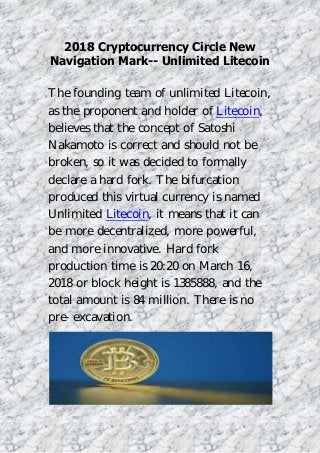 2018 Cryptocurrency Circle New
Navigation Mark-- Unlimited Litecoin
The founding team of unlimited Litecoin,
as the proponent and holder of Litecoin,
believes that the concept of Satoshi
Nakamoto is correct and should not be
broken, so it was decided to formally
declare a hard fork. The bifurcation
produced this virtual currency is named
Unlimited Litecoin, it means that it can
be more decentralized, more powerful,
and more innovative. Hard fork
production time is 20:20 on March 16,
2018 or block height is 1385888, and the
total amount is 84 million. There is no
pre-excavation.
 