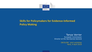 Skills for Policymakers for Evidence-Informed
Policy Making
Tanya Verrier
European Commission
Director at the Secretariat-General
OECD/JRC joint workshop
Paris, 9 April 2018
 