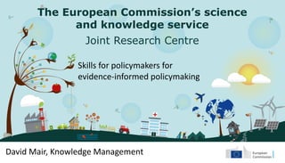 The European Commission’s science
and knowledge service
Joint Research Centre
Skills for policymakers for
evidence-informed policymaking
David Mair, Knowledge Management
 