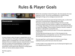Rules & Player Goals
Within the competitive mode of the game, the most popular, the main
objective is to win. This can be accomplished in a variety of ways,
allowing for things such as strategy to overcome skill.
The ends when one team has won the best of 30 rounds, or when both
teams win a mutual amount, drawing with each other.
One team must do one of a number of things. The first is to take
control of a specific site that contains a target for an explosive device
or a hostage. Depending on the team, they must either plant the device
or rescue the hostage. If they succeed in doing so, they win, however if
the device is defused the round will be lost.
Another way that the round can be won is if the entire opposing team
is eliminated.
The final way that winning can occur is if the time given to the
attacking (planting or rescuing) team runs out. This will lose that team
the round and a penalty will incur for the survivors.
The main goal that is set for players to achieve is to win these
individual rounds, which then wins them the match.
In other modes it may simply be the case of achieving the highest score
in an allotted amount of time.
In terms of way in which the game is played there are no
rules. The openness of the game allows for any strategy to be
applied, which is completely fair in the eyes of the game.
However there are multiple measures and restrictions in place
that aim to reduce anti-social behaviour. Things such as
harming teammates or obstructing them will result in
punishment, and the game even allows for a voting system
which can remove abusive players entirely.
Not like sp games.
vac
 