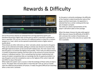 Rewards & Difficulty
One of the primary awards are achieved from earning experience points and
therefore becoming a higher level. At the point at which a new level is achieved an
item is awarded. This can be in the form of a different pattern or decal for a random
weapon or a ‘case’, which can be opened to potentially receive a higher value or
quality decal.
These decals are often referred to as ‘skins’ and add a whole new level to the game.
They can be collected and traded, adding an entirely new element to Counterstrike.
Although experience levels can be earned with relative ease, the main reason most
play the game is to achieve the highest rank possible. These ranks are determined by
a number of placement matches and from then on the amount of success that you
achieve in individual matches. This is something that has been implemented into
nearly all modern competitive titles as it prolongs the life of a game by tenfold. In a
way the game cannot be completed as even as the highest of the ranks it take skill
and effort to stay at that point.
What makes this system such a success is that the workings of these ranks are kept a
secret. The player does not know when or how they will ‘rank up’ and so it builds
upon the addictive personalities of humans. It makes the game difficult but rewarding
when a new rank is achieved.
As the game is primarily multiplayer, the difficulty
of the matches is determined by the ranks of the
player and their teammates. An opposition is
selected that has a similar ranking and the two
sets of players compete.
The ranks are a direct representation of the
player’s skill which adds to their prestige.
When the player chooses the play solely against
NPCs they can choose the difficulty of the BOT’s
skill, and even the number of teammates and
opponents, but this is the only time an option like
this is available.
 