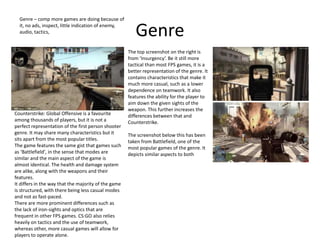 Genre
Genre – comp more games are doing because of
it, no ads, inspect, little indication of enemy,
audio, tactics,
Counterstrike: Global Offensive is a favourite
among thousands of players, but it is not a
perfect representation of the first person shooter
genre. It may share many characteristics but it
sits apart from the most popular titles.
The game features the same gist that games such
as ‘Battlefield’, in the sense that modes are
similar and the main aspect of the game is
almost identical. The health and damage system
are alike, along with the weapons and their
features.
It differs in the way that the majority of the game
is structured, with there being less casual modes
and not as fast-paced.
There are more prominent differences such as
the lack of iron-sights and optics that are
frequent in other FPS games. CS:GO also relies
heavily on tactics and the use of teamwork,
whereas other, more casual games will allow for
players to operate alone.
The top screenshot on the right is
from ‘Insurgency’. Be it still more
tactical than most FPS games, it is a
better representation of the genre. It
contains characteristics that make it
much more casual, such as a lower
dependence on teamwork. It also
features the ability for the player to
aim down the given sights of the
weapon. This further increases the
differences between that and
Counterstrike.
The screenshot below this has been
taken from Battlefield, one of the
most popular games of the genre. It
depicts similar aspects to both
 