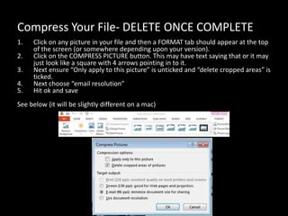 Compress Your File- DELETE ONCE COMPLETE
1. Click on any picture in your file and then a FORMAT tab should appear at the top
of the screen (or somewhere depending upon your version).
2. Click on the COMPRESS PICTURE button. This may have text saying that or it may
just look like a square with 4 arrows pointing in to it.
3. Next ensure “Only apply to this picture” is unticked and “delete cropped areas” is
ticked.
4. Next choose “email resolution”
5. Hit ok and save
See below (it will be slightly different on a mac)
 