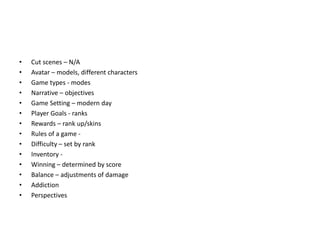 • Cut scenes – N/A
• Avatar – models, different characters
• Game types - modes
• Narrative – objectives
• Game Setting – modern day
• Player Goals - ranks
• Rewards – rank up/skins
• Rules of a game -
• Difficulty – set by rank
• Inventory -
• Winning – determined by score
• Balance – adjustments of damage
• Addiction
• Perspectives
 