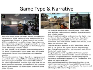 Game Type & Narrative
Being a first-person shooter, the game is primarily multiplayer. With
the exception of ‘offline’ matches the game depends entirely on an
active player base. This is not an issue as thousands play each day.
With the introduction of events different types of game types have
been implemented. A cooperative campaign was installed for a brief
period of time that allowed two players to test themselves against a
variety of Non-Player Controlled enemies.
The game, however, can be adapted to create something similar to
this. Modes can be adjusted to suit the players needs and allow for
the game to be changed into a cooperative or even single player
situation.
Apart from these options, the game depends on a large player count
to operate. It offers a variety of different modes to play that range to
allow for a very casual approach or a more competitive attitude.
The game’s origin came from an entirely single player work, Half Life.
A mod was created that allowed multiple people to fight each other
with the game’s weapons. This became several installments before
‘Global Offensive’.
The game does not necessarily have a narrative as a single player
game would. On screen instructions are a form of narrative that this
game includes, however.
During the loading time a large window is shown that depicts a map
and the main objectives of the game. The window shown for the
level, ‘Cobblestone’, shows a birds-eye view plan of the entire
environment. It also states the level will be a ‘bomb scenario’. These
are the only instructions given.
Objectives will be set depending on which team that the player is
sided to. The ‘Terrorist’ and ‘Counter-Terrorist’ objectives do not
align, allowing for gameplay. Where one team mainly has to defend,
the other will have to attack.
Though they do not provide any additional information, a small
amount of voice lines are implemented to add extra authenticity and
clarification. Though rather blunt and abrupt they help to give a
vague feeling of narrative to the game, such as “Are we rushin’ in or
are we goin’ sneaky-beaky like?”.
Most maps include very obvious objectives and narratives. In one
map, the player starts surrounded by parked SWAT vans and tasked
with rescuing a hostage. This is a general situation that does not need
extra background to enhance the game play.
 