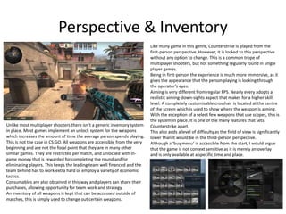 Perspective & Inventory
Like many game in this genre, Counterstrike is played from the
first-person perspective. However, it is locked to this perspective
without any option to change. This is a common trope of
multiplayer shooters, but not something regularly found in single
player games.
Being in first-person the experience is much more immersive, as it
gives the appearance that the person playing is looking through
the operator’s eyes.
Aiming is very different from regular FPS. Nearly every adopts a
realistic aiming-down-sights aspect that makes for a higher skill
level. A completely customisable crosshair is located at the centre
of the screen which is used to show where the weapon is aiming.
With the exception of a select few weapons that use scopes, this is
the system in place. It is one of the many features that sets
Counterstrike apart.
This also adds a level of difficulty as the field of view is significantly
lower than it would be in the third-person perspective.
Although a ‘buy menu’ is accessible from the start, I would argue
that the game is not context sensitive as it is merely an overlay
and is only available at a specific time and place.
Unlike most multiplayer shooters there isn’t a generic inventory system
in place. Most games implement an unlock system for the weapons
which increases the amount of time the average person spends playing.
This is not the case in CS:GO. All weapons are accessible from the very
beginning and are not the focal point that they are in many other
similar games. They are restricted per match, and unlocked with in-
game money that is rewarded for completing the round and/or
eliminating players. This keeps the leading team well financed and the
team behind has to work extra hard or employ a variety of economic
tactics.
Consumables are also obtained in this way and players can share their
purchases, allowing opportunity for team work and strategy.
An inventory of all weapons is kept that can be accessed outside of
matches, this is simply used to change out certain weapons.
 