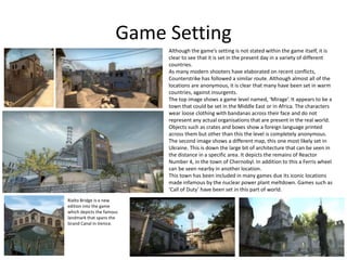 Game Setting
Although the game’s setting is not stated within the game itself, it is
clear to see that it is set in the present day in a variety of different
countries.
As many modern shooters have elaborated on recent conflicts,
Counterstrike has followed a similar route. Although almost all of the
locations are anonymous, it is clear that many have been set in warm
countries, against insurgents.
The top image shows a game level named, ‘Mirage’. It appears to be a
town that could be set in the Middle East or in Africa. The characters
wear loose clothing with bandanas across their face and do not
represent any actual organisations that are present in the real world.
Objects such as crates and boxes show a foreign language printed
across them but other than this the level is completely anonymous.
The second image shows a different map, this one most likely set in
Ukraine. This is down the large bit of architecture that can be seen in
the distance in a specific area. It depicts the remains of Reactor
Number 4, in the town of Chernobyl. In addition to this a Ferris wheel
can be seen nearby in another location.
This town has been included in many games due its iconic locations
made infamous by the nuclear power plant meltdown. Games such as
‘Call of Duty’ have been set in this part of world.
Rialto Bridge is a new
edition into the game
which depicts the famous
landmark that spans the
Grand Canal in Venice.
 