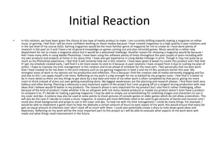 Initial Reaction
• In this rotation, we have been given the choice of any type of media product to make. I am currently drifting towards making a magazine on either
music or gaming. I feel that I will be more confident working on these medias because I have created magazines to a high quality in past rotations and
in the last level of my course (lvl2). Gaming magazines would be the most familiar genre of magazine for me to create as I have done plenty of
research in the past on it and I have a lot of general knowledge on games coming out and also retro/old games. Music would be a rather new
department for me to create a magazine about but it would be a welcomed challenge. Another reason for choosing a magazine would be because I
feel I have many skills in using Adobe Photoshop. I have been using the software plenty of times throughout the past couple of years including with
my own products and projects at home in my spare time. I have also got experience in using Adobe InDesign in print. Though it may not quite be as
much as my Photoshop experience, I feel that it will certainly help me in this rotation. I have been given 8 weeks to create this product and I feel that
If I get my schedule created early, I will find it a lot more easier to stick to it because in past rotations I have strayed from it due to rushing my plan of
action. I hope to improve my time management in this rotation and to be ahead of schedule for the most part. I feel personally that my best work
that I have created so far has been in the print industry such as my gaming magazines in level 2 and my Irn Bru products earlier this year. My
strongest areas of work in my opinion are my production and reflection. This is because I find the creation side of media extremely engaging and fun
and due to this I can apply myself a lot more. Reflecting on my work is a big strength for me as backed by my progress tutor. I feel that it is easier to
do in more detail as there are less things to get done by a due date and most of my other work is often completed by that point, giving me more
room to think instead of stress out over getting everything done. My biggest weaknesses are the planning and research phases. I find them both very
tedious and often boring. Planning is obviously a very important aspect of the project but I end up going off on a tangent during production with new
ideas that I believe would fit better in my products. The research phase is very important for my product but I also find it rather challenging, often
because of the kind of product I make whether it be an old game with not many related products or maybe my product doesn’t even have a product
to compare it to. If I decide on making a gaming magazine, I may be able to simply use screenshotting for collecting images and characters to use in
my cover and dps. A camera may also be used at some points to shoot pictures of console games or older games which do not allow screenshots. This
will also be the case if I decide to create a music magazine. A camera will most definitely need to be used to get pictures of bands and musician and I
could also shoot backgrounds and props to use in the cover and dps. To help me with my time management, I could do many things. For example, I
would be able to implement a gantt chart to help me dedicate a certain amount of hours to each aspect of my work, this would ensure that every bit
gets an equal amount of attention and I don’t slack off as much with them. I could also potentially create a diary to note down good ideas and
objectives. Reflecting on my work will be the most important part to this project as I will be able to evaluate what aspects of my work were well
made and what things need improvement in the future.
 