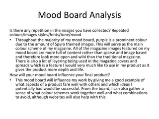 Mood Board Analysis
Is there any repetition in the images you have collected? Repeated
colours/images styles/fonts/tone/mood
• Throughout the majority of my mood board, purple is a prominent colour
due to the amount of Spyro themed images. This will serve as the main
colour scheme of my magazine. All of the magazine images featured on my
mood board are more full of content rather than sparse and image based
and therefore look more open and wild than the traditional magazine.
There is also a lot of layering being used in the magazine covers and
spreads which is a feature I would very much like to use in my product as it
gives the product more depth and life.
How will your mood board influence your final product?
• This mood board will influence my work by giving me a good example of
what aspects of a product fare well with others and which ideas I
potentially had would be successful. From the board, I can also gather a
sense of what colour schemes work together well and what combinations
to avoid, although websites will also help with this.
 