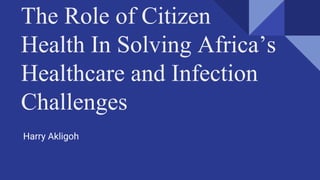 The Role of Citizen
Health In Solving Africa’s
Healthcare and Infection
Challenges Challenges
Harry Akligoh
 
