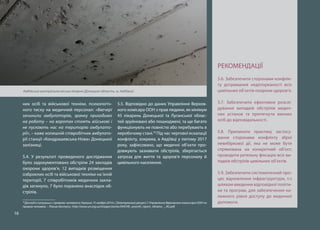 16
них осіб та військової техніки, психологіч-
ного тиску на медичний персонал: «Ввечері
зачинили амбулаторію, зранку приходимо
на роботу – на воротах стоять військові і
не пускають нас на територію амбулато-
рії», – каже колишній співробітник амбулато-
рії станції «Кондрашевська-Нова» Донецької
залізниці.
5.4. У результаті проведеного дослідження
було задокументовано обстріли 24 закладів
охорони здоров’я, 12 випадків розміщення
озброєних осіб та військової техніки на їхній
території, 7 співробітників медичних закла-
дів загинуло, 7 було поранено внаслідок об-
стрілів.
18
Доклад о ситуации с правами человека в Украине 15 ноября 2014 г. [Электронный ресурс] // Управление Верховного комиссара ООН по
правам человека. – Режим доступа : http://www.un.org.ua/images/stories/OHCHR_seventh_report_Ukraine_-_RU.pdf.
5.5. Відповідно до даних Управління Верхов-
ного комісара ООН з прав людини, як мінімум
45 лікарень Донецької та Луганської облас-
тей зруйновані або пошкоджені, та ще багато
функціонують не повністю або перебувають в
неробочому стані.18
Під час чергової ескалації
конфлікту, зокрема, в Авдіївці у лютому 2017
року, зафіксовано, що медичні об’єкти про-
довжують зазнавати обстрілів, зберігається
загроза для життя та здоров’я персоналу й
цивільного населення.
РЕКОМЕНДАЦІЇ
5.6. Забезпечити сторонами конфлік-
ту дотримання недоторканості всіх
цивільних об’єктів охорони здоров’я.
5.7. Забезпечити ефективне розслі-
дування випадків обстрілів медич-
них установ та притягнути винних
осіб до відповідальності.
5.8. Припинити практику застосу-
вання сторонами конфлікту зброї
невибіркової дії, яка не може бути
спрямована на конкретний об’єкт;
проводити ретельну фіксацію всіх ви-
падків обстрілів цивільних об’єктів.
5.9. Забезпечити систематичний про-
цес відновлення інфраструктури, т.ч
шляхом введення відповідної політи-
ки та програм, для забезпечення на-
лежного рівня доступу до медичної
допомоги.
Авдіївська центральна міська лікарня (Донецька область, м. Авдіївка)
 