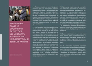 19
7.1. Право на соціальний захист є одним із
основних прав, які гарантуються нормами
міжнародного права і національним зако-
нодавством України. Внаслідок збройного
конфлікту на сході України з осені 2014 року
система соціального захисту населення на
окремих територіях Донецької та Луганської
областей стала фактично паралізована, а над-
ходження коштів та їхній розподіл між отри-
мувачами соціальних виплат та пенсій були
суттєво обмежені.
7.2. Нині мешканці територій, що контролю-
ються незаконними збройними формуван-
нями, не мають доступу до системи соціаль-
ного захисту України. Як наслідок, вони не
отримують жодної соціальної допомоги від
держави, так само як і не отримують пенсію.
Названі виплати можуть бути поновлені ви-
ключно у випадку, коли ці мешканці виїжд-
жають на підконтрольну Україні територію
та реєструються як внутрішньо переміщені
особи. Ця система фактично примушує лю-
дей ставати переселенцями для того, щоб
мати можливість реалізувати гарантоване
Конституцією України право на соціальний
захист. Такий підхід суперечить Керівним
принципам ООН з питання переміщення
осіб всередині країни, які забороняють при-
мус до переміщення.
7.3. При цьому, якщо мешканці територій,
що тимчасово підконтрольні незаконним
збройним формуванням, виїжджають та ре-
єструються як переселенці для отримання,
наприклад, пенсійних виплат, ці особи та
факт їхнього проживання на підконтрольній
території підлягають ретельній перевірці з
боку держави. У разі встановлення того, що
ці особи не проживають за адресою своєї
реєстрації відповідно до довідки переселен-
ця, або вони перетнули лінію розмежування
і не повернулися протягом встановленого
законом строку (за загальним правилом, цей
термін становить 60 діб), усі види виплат при-
пиняються.
7.4. Окремо варто зауважити, що у разі, якщо
особа, яка має право на отримання пенсії, є
маломобільною та не може виїхати на під-
контрольну Україні територію, то вона не
має жодних шансів на отримання належної їй
пенсії.
7.5. На тимчасово окупованій території
де-факто «влада» проводить виплати «пенсії»,
проте ці виплати не можуть вважатися таки-
ми, що є пенсійними, оскільки «ЛНР/ДНР» не
є державами, не гарантують ці виплати та не
мають відповідних зобов’язань перед грома-
дянами України.
ДОТРИМАННЯ
ПРАВА НА
СОЦІАЛЬНИЙ
ЗАХИСТ ОСІБ,
ЩО МЕШКАЮТЬ
НА ТИМЧАСОВО
НЕПІДКОНТРОЛЬНІЙ
ТЕРИТОРІЇ УКРАЇНИ
7.
На фото: Пенсіонери Донбасу.
Джерело: http://novostiua.org/
 