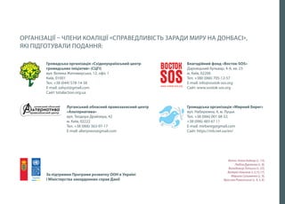 2
ОРГАНІЗАЦІЇ – ЧЛЕНИ КОАЛІЦІЇ «СПРАВЕДЛИВІСТЬ ЗАРАДИ МИРУ НА ДОНБАСІ»,
ЯКІ ПІДГОТУВАЛИ ПОДАННЯ:
Громадська організація «Східноукраїнський центр
громадських ініціатив» (СЦГІ)
вул. Велика Житомирська, 12, офіс 1
Київ, 01001
Тел. +38 (044) 578-14-38
E-mail: zahyst@gmail.com
Сайт: totalaction.org.ua
Луганський обласний правозахисний центр
«Альтернатива»
вул. Теодора Драйзера, 42
м. Київ, 02222
Тел. +38 (066) 363-97-17
E-mail: alterpravo@gmail.com
За підтримки Програми розвитку ООН в Україні
і Міністерства закордонних справ Данії
Фото: Аліна Боднар (с. 13),
Любов Дуракова (c. 8),
Володимир Лапшин (с. 22),
Валерій Новиков (с.3,15,17),
Марина Сулименко (с. 9),
Ярослав Роменський (c. 4, 5, 6).
Благодійний фонд «Восток-SOS»
Дарницький бульвар, 4-А, кв. 23
м. Київ, 02206
Тел. +380 (066) 705-12-57
E-mail: info@vostok-sos.org
Сайт: www.vostok-sos.org
Громадська організація «Мирний Берег»
вул. Набережна, 4, м. Луцьк
Тел. +38 (066) 001 68 32;
+38 (096) 483 67 11
E-mail: mirbereg@gmail.com
Cайт: https://mb.net.ua/en/
 