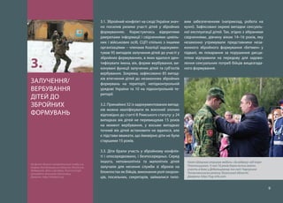 9
3.1. Збройний конфлікт на сході України знач-
но посилив ризики участі дітей у збройних
формуваннях. Користуючись відкритими
джерелами інформації і свідченнями цивіль-
них і військових осіб, СЦГІ спільно з іншими
організаціями – членами Коаліції задокумен-
тував 95 випадків залучення дітей до участі у
збройних формуваннях, в яких вдалося іден-
тифікувати імена, вік, форми вербування, ви-
конувані функції залучених дітей та суб’єктів
вербування. Зокрема, зафіксовано 85 випад-
ків втягнення дітей до незаконних збройних
формувань на території, непідконтрольній
урядові України та 10 на підконтрольній те-
риторії.
3.2. Принаймні 32 із задокументованих випад-
ків можна кваліфікувати як воєнний злочин
відповідно до статті 8 Римського статуту: у 24
випадках вік дітей не перевищував 15 років
на момент вербування, у восьми випадках
точний вік дітей встановити не вдалося, але
є підстави вважати, що ймовірно діти не були
старшими 15 років.
3.3. Діти брали участь у збройному конфлік-
ті і опосередковано, і безпосередньо. Серед
іншого, неповнолітніх та малолітніх дітей
залучали для несення служби зі зброєю на
блокпостах як бійців, виконання ролі охорон-
ців, посильних, секретарів, займалися тило-
вим забезпеченням (наприклад, робота на
кухні). Зафіксовані окремі випадки сексуаль-
ної експлуатації дітей. Так, згідно з зібраними
свідченнями, дівчину віком 14–16 років, яку
незаконно утримували представники неза-
конного збройного формування «Бетмен» у
підвалі, як покарання за порушення дисци-
пліни відправили на передову для задово-
лення сексуальних потреб бійців вищезгада-
ного формування.
ЗАЛУЧЕННЯ/
ВЕРБУВАННЯ
ДІТЕЙ ДО
ЗБРОЙНИХ
ФОРМУВАНЬ
3.
На фото: Воєнно-патріотичний табір у м.
Ковров, Володимирська область (Російська
Федерація). Діти з Донбасу, Росії та Сирії
проходять військову підготовку.
Джерело: http://shkvarki.org
Євген Шахунов отримує медаль «За відвагу» від Ігоря
Плотницького. У свої 16 років Євген встиг взяти
участь в боях у Дебальцевому та смт Чорнухине
Попаснянського району Луганської області.
Джерело: http://lug-info.com
 