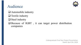 Audience
 Automobile industry
 Textile industry
 Steel industry
 Because of IGBT , it can target power distribution
companies
Undergraduate Final Year Project Presentation
Dated: April 5th, 2018
 