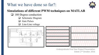 What we have done so far?:
Simulations of different PWM techniques on MATLAB
 180 Degree conduction
 Schematic Diagram
 Gate Pulses
 Line-Line voltage
Undergraduate Final Year Project Presentation
Dated: 2nd October, 2016
 