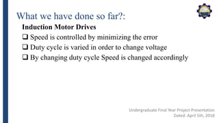 What we have done so far?:
Induction Motor Drives
 Speed is controlled by minimizing the error
 Duty cycle is varied in order to change voltage
 By changing duty cycle Speed is changed accordingly
Undergraduate Final Year Project Presentation
Dated: April 5th, 2018
 