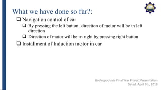 What we have done so far?:
 Navigation control of car
 By pressing the left button, direction of motor will be in left
direction
 Direction of motor will be in right by pressing right button
 Installment of Induction motor in car
Undergraduate Final Year Project Presentation
Dated: April 5th, 2018
 